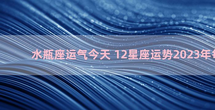 水瓶座运气今天 12星座运势2023年每月运势